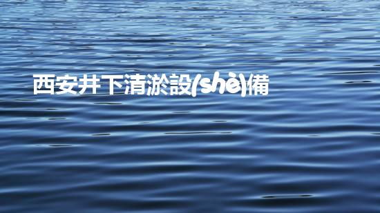 西安井下清淤設(shè)備公司：揭秘地底奇跡，解密神秘井下世界！